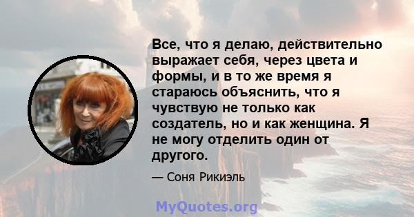 Все, что я делаю, действительно выражает себя, через цвета и формы, и в то же время я стараюсь объяснить, что я чувствую не только как создатель, но и как женщина. Я не могу отделить один от другого.