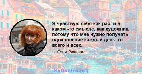 Я чувствую себя как раб, и в каком -то смысле, как художник, потому что мне нужно получать вдохновение каждый день, от всего и всех.