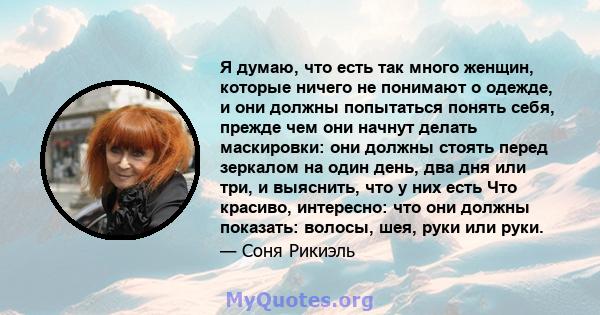 Я думаю, что есть так много женщин, которые ничего не понимают о одежде, и они должны попытаться понять себя, прежде чем они начнут делать маскировки: они должны стоять перед зеркалом на один день, два дня или три, и