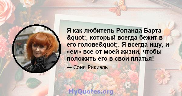 Я как любитель Роланда Барта ", который всегда бежит в его голове". Я всегда ищу, и «ем» все от моей жизни, чтобы положить его в свои платья!