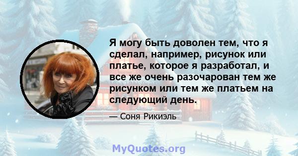 Я могу быть доволен тем, что я сделал, например, рисунок или платье, которое я разработал, и все же очень разочарован тем же рисунком или тем же платьем на следующий день.