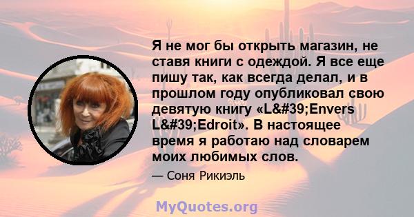 Я не мог бы открыть магазин, не ставя книги с одеждой. Я все еще пишу так, как всегда делал, и в прошлом году опубликовал свою девятую книгу «L'Envers L'Edroit». В настоящее время я работаю над словарем моих