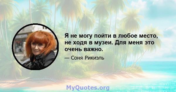 Я не могу пойти в любое место, не ходя в музеи. Для меня это очень важно.