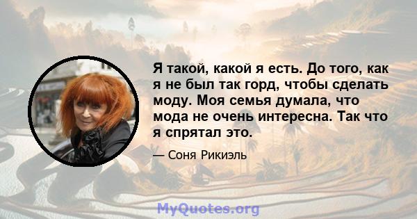 Я такой, какой я есть. До того, как я не был так горд, чтобы сделать моду. Моя семья думала, что мода не очень интересна. Так что я спрятал это.