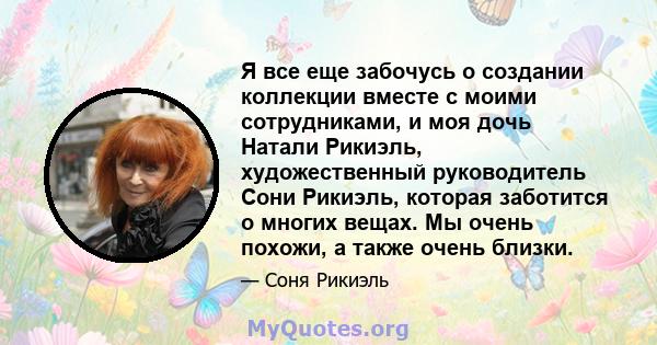 Я все еще забочусь о создании коллекции вместе с моими сотрудниками, и моя дочь Натали Рикиэль, художественный руководитель Сони Рикиэль, которая заботится о многих вещах. Мы очень похожи, а также очень близки.