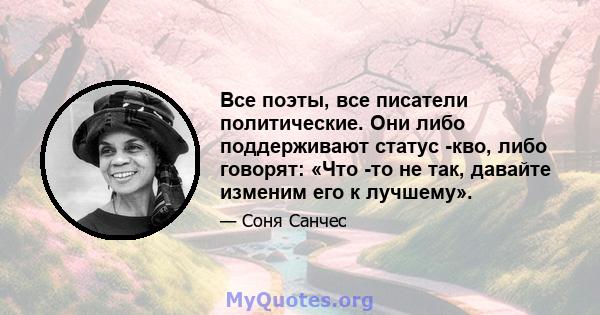 Все поэты, все писатели политические. Они либо поддерживают статус -кво, либо говорят: «Что -то не так, давайте изменим его к лучшему».