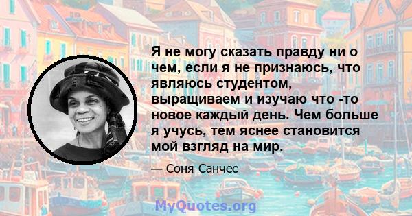 Я не могу сказать правду ни о чем, если я не признаюсь, что являюсь студентом, выращиваем и изучаю что -то новое каждый день. Чем больше я учусь, тем яснее становится мой взгляд на мир.