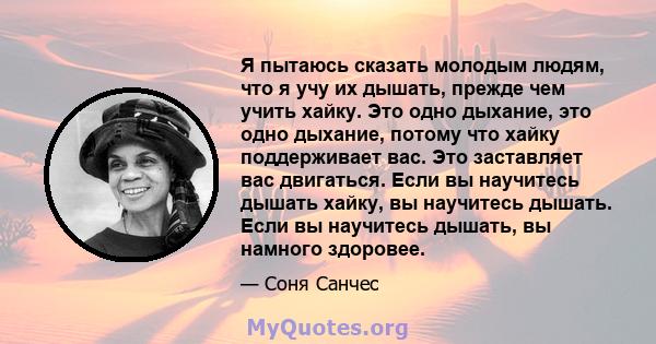 Я пытаюсь сказать молодым людям, что я учу их дышать, прежде чем учить хайку. Это одно дыхание, это одно дыхание, потому что хайку поддерживает вас. Это заставляет вас двигаться. Если вы научитесь дышать хайку, вы