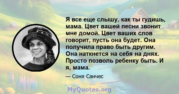 Я все еще слышу, как ты гудишь, мама. Цвет вашей песни звонит мне домой. Цвет ваших слов говорит, пусть она будет. Она получила право быть другим. Она наткнется на себя на днях. Просто позволь ребенку быть. И я, мама.