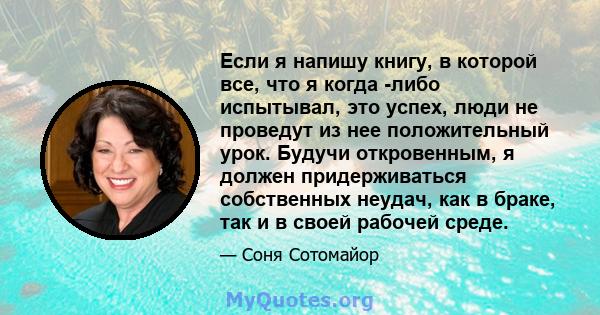 Если я напишу книгу, в которой все, что я когда -либо испытывал, это успех, люди не проведут из нее положительный урок. Будучи откровенным, я должен придерживаться собственных неудач, как в браке, так и в своей рабочей