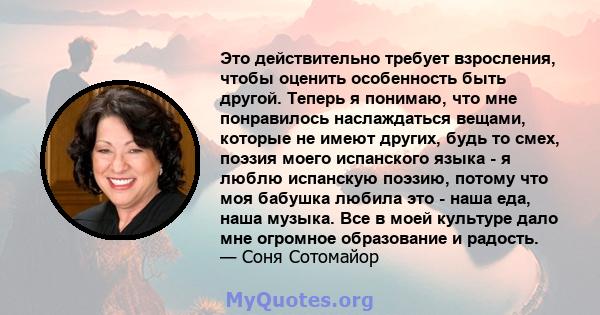 Это действительно требует взросления, чтобы оценить особенность быть другой. Теперь я понимаю, что мне понравилось наслаждаться вещами, которые не имеют других, будь то смех, поэзия моего испанского языка - я люблю