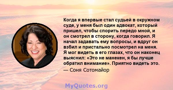 Когда я впервые стал судьей в окружном суде, у меня был один адвокат, который пришел, чтобы спорить передо мной, и он смотрел в сторону, когда говорил. Я начал задавать ему вопросы, и вдруг он взбил и пристально