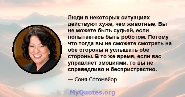 Люди в некоторых ситуациях действуют хуже, чем животные. Вы не можете быть судьей, если попытаетесь быть роботом. Потому что тогда вы не сможете смотреть на обе стороны и услышать обе стороны. В то же время, если вас