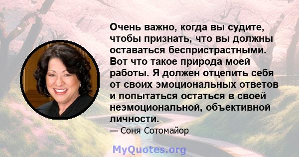 Очень важно, когда вы судите, чтобы признать, что вы должны оставаться беспристрастными. Вот что такое природа моей работы. Я должен отцепить себя от своих эмоциональных ответов и попытаться остаться в своей