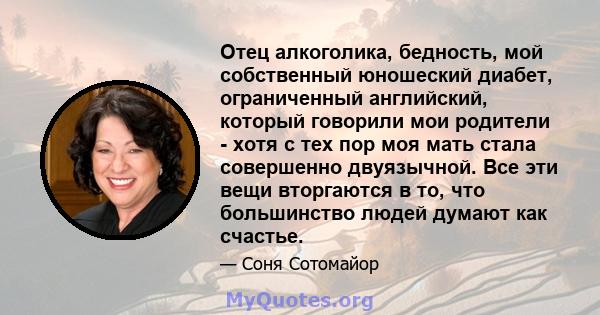 Отец алкоголика, бедность, мой собственный юношеский диабет, ограниченный английский, который говорили мои родители - хотя с тех пор моя мать стала совершенно двуязычной. Все эти вещи вторгаются в то, что большинство