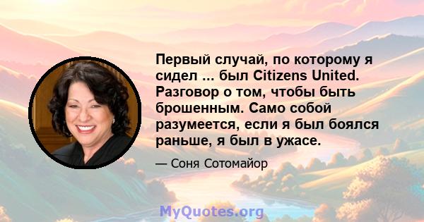 Первый случай, по которому я сидел ... был Citizens United. Разговор о том, чтобы быть брошенным. Само собой разумеется, если я был боялся раньше, я был в ужасе.