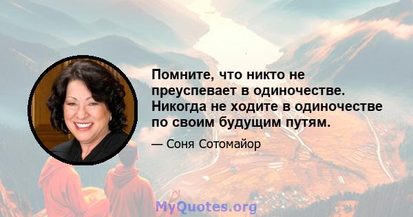 Помните, что никто не преуспевает в одиночестве. Никогда не ходите в одиночестве по своим будущим путям.