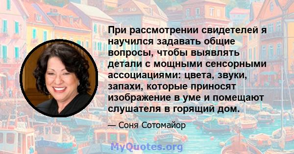 При рассмотрении свидетелей я научился задавать общие вопросы, чтобы выявлять детали с мощными сенсорными ассоциациями: цвета, звуки, запахи, которые приносят изображение в уме и помещают слушателя в горящий дом.