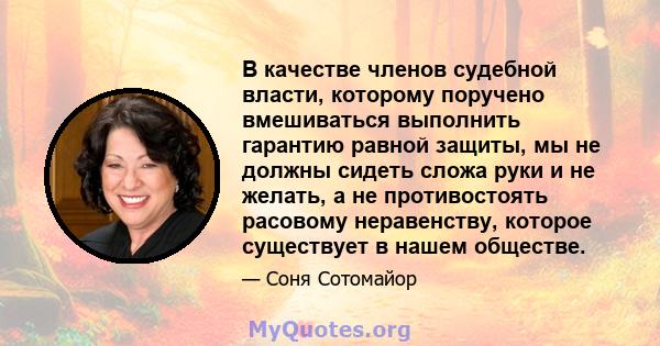 В качестве членов судебной власти, которому поручено вмешиваться выполнить гарантию равной защиты, мы не должны сидеть сложа руки и не желать, а не противостоять расовому неравенству, которое существует в нашем обществе.