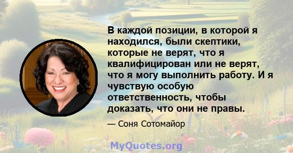 В каждой позиции, в которой я находился, были скептики, которые не верят, что я квалифицирован или не верят, что я могу выполнить работу. И я чувствую особую ответственность, чтобы доказать, что они не правы.