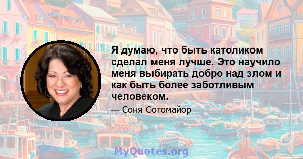 Я думаю, что быть католиком сделал меня лучше. Это научило меня выбирать добро над злом и как быть более заботливым человеком.