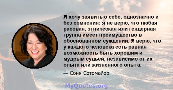 Я хочу заявить о себе, однозначно и без сомнения: я не верю, что любая расовая, этническая или гендерная группа имеет преимущество в обоснованном суждении. Я верю, что у каждого человека есть равная возможность быть