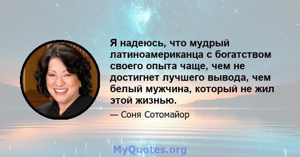 Я надеюсь, что мудрый латиноамериканца с богатством своего опыта чаще, чем не достигнет лучшего вывода, чем белый мужчина, который не жил этой жизнью.