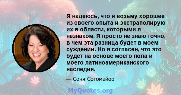 Я надеюсь, что я возьму хорошее из своего опыта и экстраполирую их в области, которыми я незнаком. Я просто не знаю точно, в чем эта разница будет в моем суждении. Но я согласен, что это будет на основе моего пола и