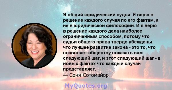 Я общий юридический судья. Я верю в решение каждого случая по его фактам, а не в юридической философии. И я верю в решение каждого дела наиболее ограниченным способом, потому что судьи общего права твердо убеждены, что