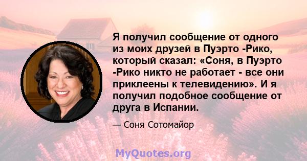 Я получил сообщение от одного из моих друзей в Пуэрто -Рико, который сказал: «Соня, в Пуэрто -Рико никто не работает - все они приклеены к телевидению». И я получил подобное сообщение от друга в Испании.