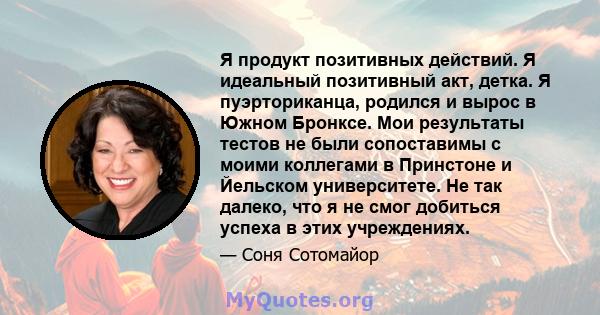 Я продукт позитивных действий. Я идеальный позитивный акт, детка. Я пуэрториканца, родился и вырос в Южном Бронксе. Мои результаты тестов не были сопоставимы с моими коллегами в Принстоне и Йельском университете. Не так 