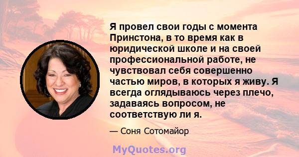 Я провел свои годы с момента Принстона, в то время как в юридической школе и на своей профессиональной работе, не чувствовал себя совершенно частью миров, в которых я живу. Я всегда оглядываюсь через плечо, задаваясь