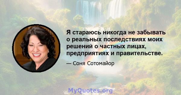 Я стараюсь никогда не забывать о реальных последствиях моих решений о частных лицах, предприятиях и правительстве.