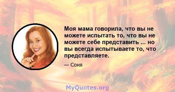 Моя мама говорила, что вы не можете испытать то, что вы не можете себе представить ... но вы всегда испытываете то, что представляете.