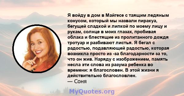 Я войду в дом в Майгесе с таящим ледяным конусом, который мы назвали пиракуа, бегущей сладкой и липкой по моему лицу и рукам, солнце в моих глазах, пробивая облака и блестящие из пролитанного дождя тротуар и разбивают