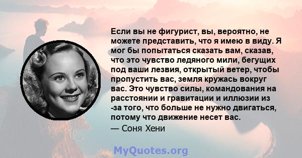 Если вы не фигурист, вы, вероятно, не можете представить, что я имею в виду. Я мог бы попытаться сказать вам, сказав, что это чувство ледяного мили, бегущих под ваши лезвия, открытый ветер, чтобы пропустить вас, земля