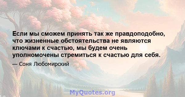 Если мы сможем принять так же правдоподобно, что жизненные обстоятельства не являются ключами к счастью, мы будем очень уполномочены стремиться к счастью для себя.