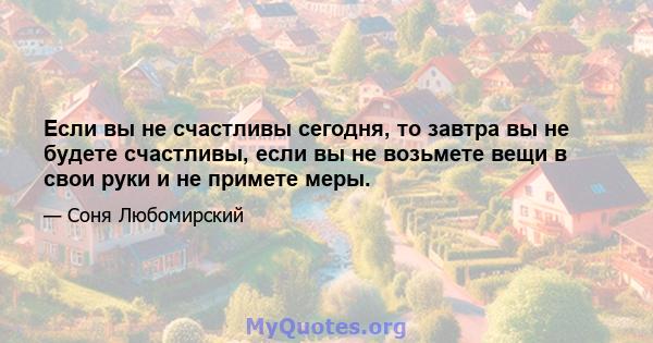 Если вы не счастливы сегодня, то завтра вы не будете счастливы, если вы не возьмете вещи в свои руки и не примете меры.