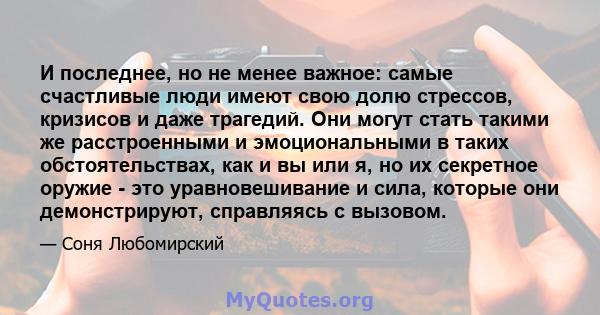 И последнее, но не менее важное: самые счастливые люди имеют свою долю стрессов, кризисов и даже трагедий. Они могут стать такими же расстроенными и эмоциональными в таких обстоятельствах, как и вы или я, но их