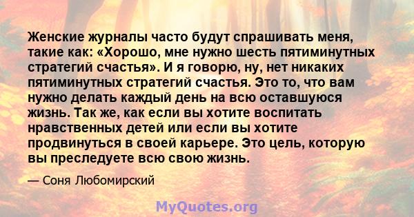 Женские журналы часто будут спрашивать меня, такие как: «Хорошо, мне нужно шесть пятиминутных стратегий счастья». И я говорю, ну, нет никаких пятиминутных стратегий счастья. Это то, что вам нужно делать каждый день на