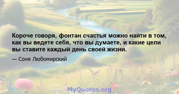 Короче говоря, фонтан счастья можно найти в том, как вы ведете себя, что вы думаете, и какие цели вы ставите каждый день своей жизни.