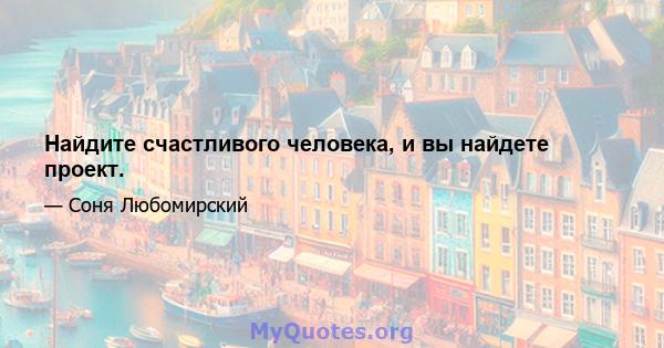 Найдите счастливого человека, и вы найдете проект.