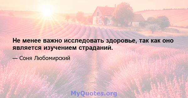 Не менее важно исследовать здоровье, так как оно является изучением страданий.