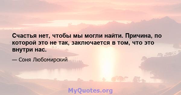 Счастья нет, чтобы мы могли найти. Причина, по которой это не так, заключается в том, что это внутри нас.