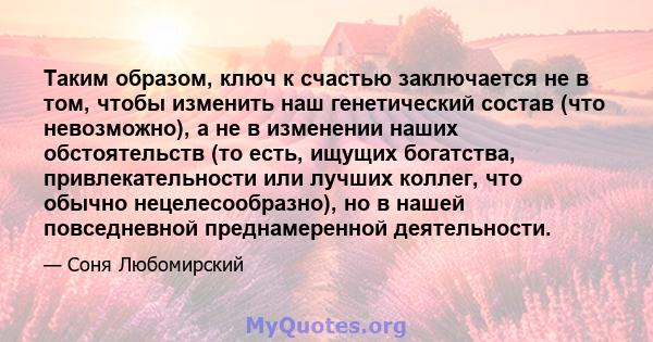 Таким образом, ключ к счастью заключается не в том, чтобы изменить наш генетический состав (что невозможно), а не в изменении наших обстоятельств (то есть, ищущих богатства, привлекательности или лучших коллег, что