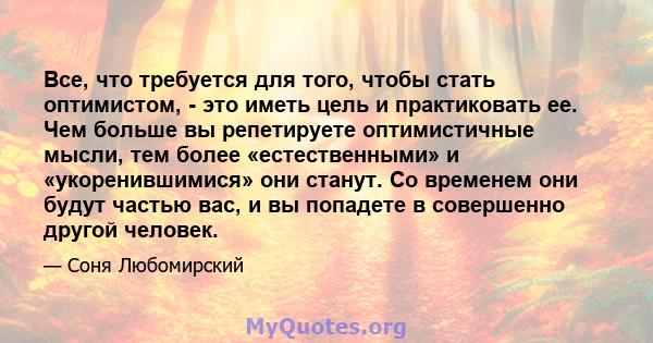 Все, что требуется для того, чтобы стать оптимистом, - это иметь цель и практиковать ее. Чем больше вы репетируете оптимистичные мысли, тем более «естественными» и «укоренившимися» они станут. Со временем они будут