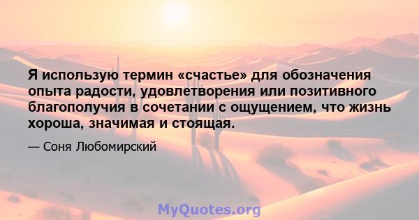 Я использую термин «счастье» для обозначения опыта радости, удовлетворения или позитивного благополучия в сочетании с ощущением, что жизнь хороша, значимая и стоящая.