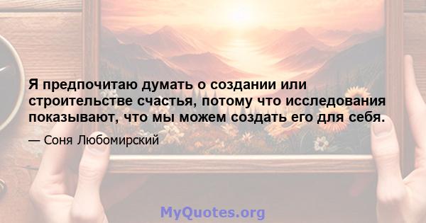 Я предпочитаю думать о создании или строительстве счастья, потому что исследования показывают, что мы можем создать его для себя.