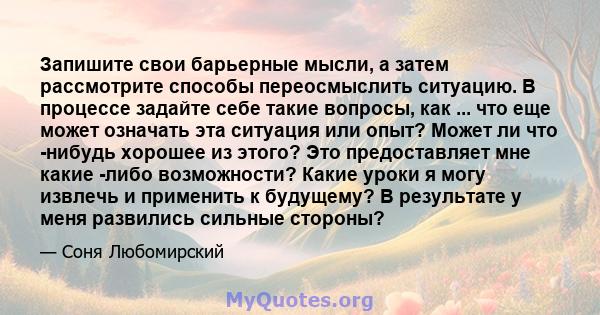 Запишите свои барьерные мысли, а затем рассмотрите способы переосмыслить ситуацию. В процессе задайте себе такие вопросы, как ... что еще может означать эта ситуация или опыт? Может ли что -нибудь хорошее из этого? Это