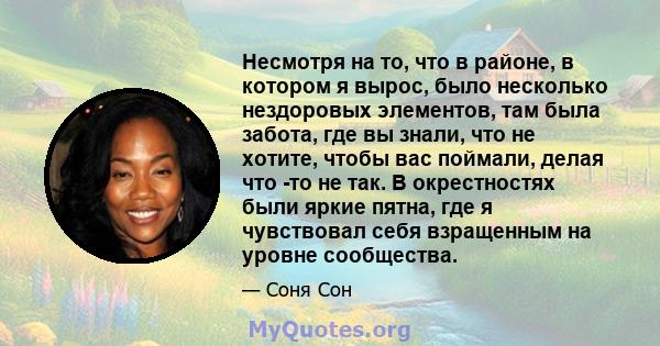 Несмотря на то, что в районе, в котором я вырос, было несколько нездоровых элементов, там была забота, где вы знали, что не хотите, чтобы вас поймали, делая что -то не так. В окрестностях были яркие пятна, где я